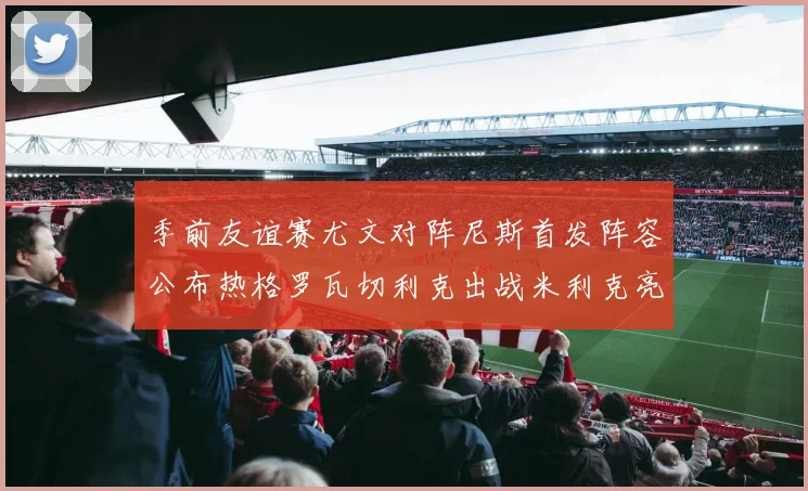 季前友谊赛尤文对阵尼斯首发阵容公布热格罗瓦切利克出战米利克亮相