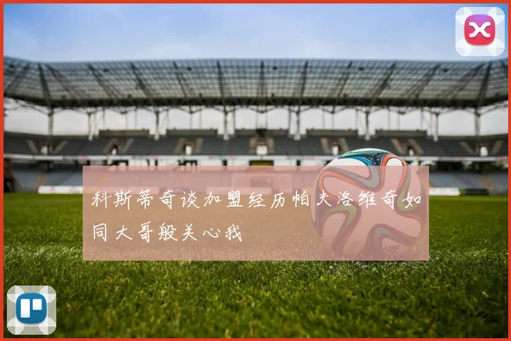 科斯蒂奇谈加盟经历帕夫洛维奇如同大哥般关心我